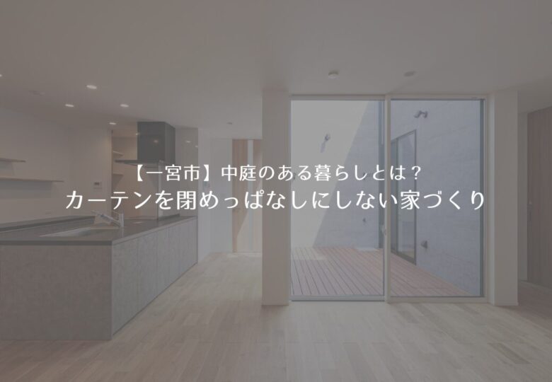 【一宮市】中庭のある暮らしとは？カーテンを閉めっぱなしにしない家づくり